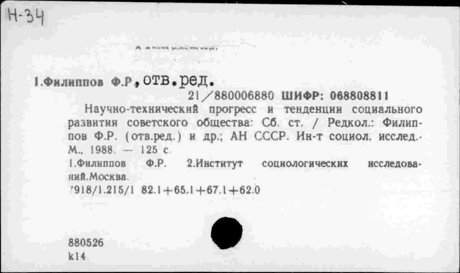 ﻿(.Филиппов Ф.р,отв.ред.
21/880006880 ШИФР: 068808811
Научно-технический прогресс и тенденции социального развития советского общества Сб ст. / Редкол.: Филиппов Ф.Р. (отв.ред.) и др.; АН СССР. Ин-т социол. исслед-М„ 1988 - 125 с 1.Филиппов	Ф.Р. 2.Институт социологических исследова-
ний.Москва.
'918/1.215/1 82.1+65.1+67.1+62.0
880526